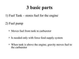 3 basic parts
1) Fuel Tank – stores fuel for the engine

2) Fuel pump

    Moves fuel from tank to carburetor

    Is needed only with force feed supply system

    When tank is above the engine, gravity moves fuel to
    the carburetor
 