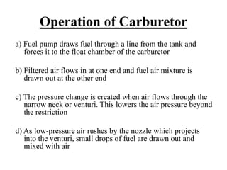 Operation of Carburetor
a) Fuel pump draws fuel through a line from the tank and
   forces it to the float chamber of the carburetor

b) Filtered air flows in at one end and fuel air mixture is
   drawn out at the other end

c) The pressure change is created when air flows through the
   narrow neck or venturi. This lowers the air pressure beyond
   the restriction

d) As low-pressure air rushes by the nozzle which projects
   into the venturi, small drops of fuel are drawn out and
   mixed with air
 