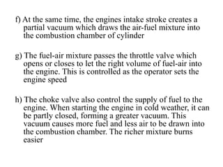 f) At the same time, the engines intake stroke creates a
   partial vacuum which draws the air-fuel mixture into
   the combustion chamber of cylinder

g) The fuel-air mixture passes the throttle valve which
   opens or closes to let the right volume of fuel-air into
   the engine. This is controlled as the operator sets the
   engine speed

h) The choke valve also control the supply of fuel to the
   engine. When starting the engine in cold weather, it can
   be partly closed, forming a greater vacuum. This
   vacuum causes more fuel and less air to be drawn into
   the combustion chamber. The richer mixture burns
   easier
 
