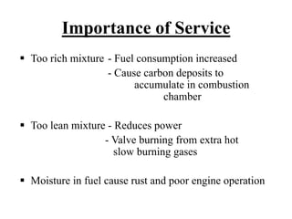Importance of Service
Too rich mixture - Fuel consumption increased
                 - Cause carbon deposits to
                       accumulate in combustion
                             chamber

Too lean mixture - Reduces power
                - Valve burning from extra hot
                   slow burning gases

Moisture in fuel cause rust and poor engine operation
 