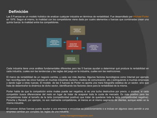 Definición www.managersmagazine.com   Las 5 Fuerzas es un modelo holístico de analizar cualquier industria en términos de rentabilidad. Fue desarrollado por  Michael Porter  en 1979. Segun el mismo, la rivalidad con los competidores viene dada por cuatro elementos o fuerzas que combinadas crean una quinta fuerza: la rivalidad entre los competidores. Cada industria tiene unos análisis fundamentales diferentes pero las 5 fuerzas ayudan a determinar qué produce la rentabilidad en cada industria, cuales son las tendencias y las reglas del juego en la industria, cuales son las restricciones. El marco de rentabilidad de un negocio cambia, y cada vez más deprisa. Algunos factores tecnológicos como Internet por ejemplo han reconfigurado las cinco fuerzas en muchas industrias (turismo, medios de comunicación, etc.) extinguiendo a muchas empresas y dando lugar a otras nuevas. El modelo  de las 5 fuerzas de Porter no aporta una mera fotografía estática de un sector, sino que trata de desentrañar la dinámica de dicho sector, identificando los factores clave para la rentabilidad de la misma. Porter habla de que la competición entre rivales puede ser negativa, si es una lucha destructiva por precio, o positiva, si cada competidor busca diferenciarse del resto en lugar de tratar de acaparar toda la cuota de mercado. Es más positivo para los competidores tratar el tamaño de la tarta (competitividad positiva) que tratar de quedarse toda la tarta (competitividad negativa). Porsche y Renault, por ejemplo, no son realmente competidores, al menos en el mismo segmento de clientes, aunque estén en la misma industria. El conocer dichas fuerzas puede ayudar a una empresa a encontrar su posicionamiento o e incluso en algunos caso permitir a una empresa cambiar por completo las reglas de una industria. RIVALIDAD ENTRE LOS  COMPETIDORES AMENZA DE  NUEVOS  ENTRANTES AMENAZA DE  PRODUCTOS  SUSTITUTIVOS PODER DE  NEGOCIACIÓN DE LOS CLIENTES PODER DE  NEGOCIACIÓN DE LOS  PROVEEDORES 