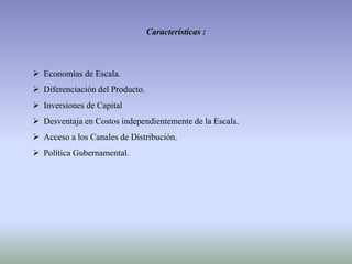 Características :
 Economías de Escala.
 Diferenciación del Producto.
 Inversiones de Capital
 Desventaja en Costos independientemente de la Escala.
 Acceso a los Canales de Distribución.
 Política Gubernamental.
 