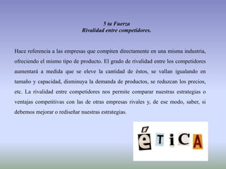 5 ta Fuerza
Rivalidad entre competidores.
Hace referencia a las empresas que compiten directamente en una misma industria,
ofreciendo el mismo tipo de producto. El grado de rivalidad entre los competidores
aumentará a medida que se eleve la cantidad de éstos, se vallan igualando en
tamaño y capacidad, disminuya la demanda de productos, se reduzcan los precios,
etc. La rivalidad entre competidores nos permite comparar nuestras estrategias o
ventajas competitivas con las de otras empresas rivales y, de ese modo, saber, si
debemos mejorar o rediseñar nuestras estrategias.
 