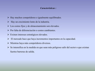 Características :
 Hay muchos competidores o igualmente equilibrados.
 Hay un crecimiento lento de la industria.
 Los costos fijos y de almacenamiento son elevados.
 Por falta de diferenciación o costos cambiantes.
 Existen intereses estratégicos elevados.
 El mercado hace que haya incrementos importantes en la capacidad.
 Mientras haya más competidores diversos.
 Se intensifica en la medida en que sean más peligroso salir del sector o que existan
fuertes barreras de salida.
 