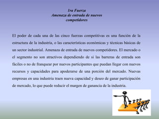1ra Fuerza
Amenaza de entrada de nuevos
competidores
El poder de cada una de las cinco fuerzas competitivas es una función de la
estructura de la industria, o las características económicas y técnicas básicas de
un sector industrial. Amenaza de entrada de nuevos competidores. El mercado o
el segmento no son atractivos dependiendo de si las barreras de entrada son
fáciles o no de franquear por nuevos participantes que puedan llegar con nuevos
recursos y capacidades para apoderarse de una porción del mercado. Nuevas
empresas en una industria traen nueva capacidad y deseo de ganar participación
de mercado, lo que puede reducir el margen de ganancia de la industria.
 