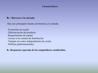 Características :
A.- Barreras a la entrada:
Hay seis principales fuentes de barreras a la entrada:
· Economías de escala.
· Diferenciación del producto.
. Requerimiento de capital.
· Acceso a los canales de distribución.
· Ventajas en costos independientes de escala.
· Políticas gubernamentales.
B.- Respuesta esperada de los competidores establecidos.
 