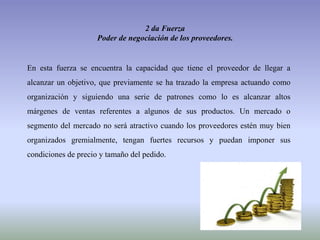 2 da Fuerza
Poder de negociación de los proveedores.
En esta fuerza se encuentra la capacidad que tiene el proveedor de llegar a
alcanzar un objetivo, que previamente se ha trazado la empresa actuando como
organización y siguiendo una serie de patrones como lo es alcanzar altos
márgenes de ventas referentes a algunos de sus productos. Un mercado o
segmento del mercado no será atractivo cuando los proveedores estén muy bien
organizados gremialmente, tengan fuertes recursos y puedan imponer sus
condiciones de precio y tamaño del pedido.
 