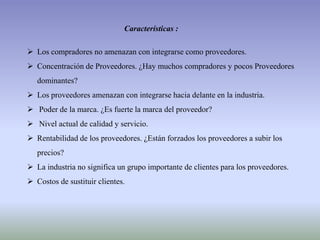 Características :
 Los compradores no amenazan con integrarse como proveedores.
 Concentración de Proveedores. ¿Hay muchos compradores y pocos Proveedores
dominantes?
 Los proveedores amenazan con integrarse hacia delante en la industria.
 Poder de la marca. ¿Es fuerte la marca del proveedor?
 Nivel actual de calidad y servicio.
 Rentabilidad de los proveedores. ¿Están forzados los proveedores a subir los
precios?
 La industria no significa un grupo importante de clientes para los proveedores.
 Costos de sustituir clientes.
 