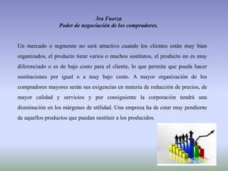 3ra Fuerza
Poder de negociación de los compradores.
Un mercado o segmento no será atractivo cuando los clientes están muy bien
organizados, el producto tiene varios o muchos sustitutos, el producto no es muy
diferenciado o es de bajo costo para el cliente, lo que permite que pueda hacer
sustituciones por igual o a muy bajo costo. A mayor organización de los
compradores mayores serán sus exigencias en materia de reducción de precios, de
mayor calidad y servicios y por consiguiente la corporación tendrá una
disminución en los márgenes de utilidad. Una empresa ha de estar muy pendiente
de aquellos productos que puedan sustituir a los producidos.
 