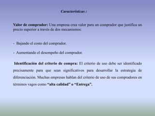 Características :
Valor de comprador: Una empresa crea valor para un comprador que justifica un
precio superior a través de dos mecanismos:
- Bajando el costo del comprador.
- Aumentando el desempeño del comprador.
Identificación del criterio de compra: El criterio de uso debe ser identificado
precisamente para que sean significativos para desarrollar la estrategia de
diferenciación. Muchas empresas hablan del criterio de uso de sus compradores en
términos vagos como “alta calidad” o “Entrega”.
 