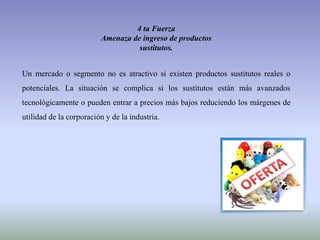 4 ta Fuerza
Amenaza de ingreso de productos
sustitutos.
Un mercado o segmento no es atractivo si existen productos sustitutos reales o
potenciales. La situación se complica si los sustitutos están más avanzados
tecnológicamente o pueden entrar a precios más bajos reduciendo los márgenes de
utilidad de la corporación y de la industria.
 