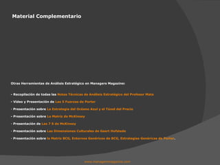 Material Complementario www.managersmagazine.com   Otras Herramientas de Análisis Estratégico en Managers Magazine: - Recopilación de todas las  Notas Técnicas de Análisis Estratégico del Profesor Mata - Vídeo y Presentación de  Las 5 Fuerzas de Porter Presentación sobre  La Estrategia del Océano Azul y el Túnel del Precio - Presentación sobre  La Matriz de McKinsey Presentación de  Las 7 S de McKinsey Presentación sobre  Las Dimensiones Culturales de Geert Hofstede Presentación sobre  la Matriz BCG, Entornos Genéricos de BCG, Estrategias Genéricas de Porter . 