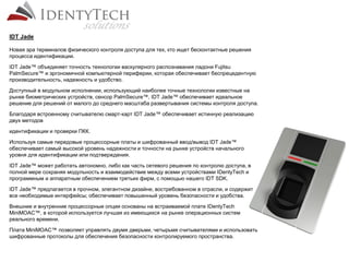 Новая эра терминалов физического контроля доступа для тех, кто ищет бесконтактные решения
процесса идентификации.
IDT Jade™ объединяет точность технологии васкулярного распознавания ладони Fujitsu
PalmSecure™ и эргономичной компьютерной периферии, которая обеспечивает беспрецедентную
производительность, надежность и удобство.
Доступный в модульном исполнении, использующий наиболее точные технологии известные на
рынке биометрических устройств, сенсор PalmSecure™, IDT Jade™ обеспечивает идеальное
решение для решений от малого до среднего масштаба развертывания системы контроля доступа.
Благодаря встроенному считывателю смарт-карт IDT Jade™ обеспечивает истинную реализацию
двух методов
идентификации и проверки ПКК.
Используя самые передовые процессорные платы и шифрованный ввод/вывод IDT Jade™
обеспечивает самый высокой уровень надежности и точности на рынке устройств начального
уровня для идентификации или подтверждения.
IDT Jade™ может работать автономно, либо как часть сетевого решения по контролю доступа, в
полной мере сохраняя модульность и взаимодействие между всеми устройствами IDentyTech и
программным и аппаратным обеспечением третьих фирм, с помощью нашего IDT SDK.
IDT Jade™ предлагается в прочном, элегантном дизайне, востребованном в отрасли, и содержит
все необходимые интерфейсы; обеспечивает повышенный уровень безопасности и удобства.
Внешние и внутренние процессорные опции основаны на встраиваемой плате IDentyTech
MiniMOAC™, в которой используется лучшая из имеющихся на рынке операционных систем
реального времени.
Плата MiniMOAC™ позволяет управлять двумя дверьми, четырьмя считывателями и использовать
шифрованные протоколы для обеспечения безопасности контролируемого пространства.
IDT Jade
 