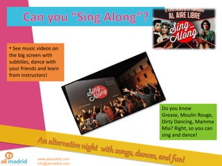 www.ailmadrid.com
info@ailmadrid.com
• See music videos on
the big screen with
subtitles, dance with
your friends and learn
from instructors!
Do you know
Grease, Moulin Rouge,
Dirty Dancing, Mamma
Mia? Right, so you can
sing and dance!
 