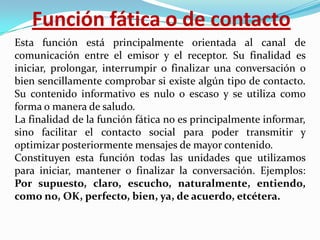 Función fática o de contacto
Esta función está principalmente orientada al canal de
comunicación entre el emisor y el receptor. Su finalidad es
iniciar, prolongar, interrumpir o finalizar una conversación o
bien sencillamente comprobar si existe algún tipo de contacto.
Su contenido informativo es nulo o escaso y se utiliza como
forma o manera de saludo.
La finalidad de la función fática no es principalmente informar,
sino facilitar el contacto social para poder transmitir y
optimizar posteriormente mensajes de mayor contenido.
Constituyen esta función todas las unidades que utilizamos
para iniciar, mantener o finalizar la conversación. Ejemplos:
Por supuesto, claro, escucho, naturalmente, entiendo,
como no, OK, perfecto, bien, ya, de acuerdo, etcétera.

 