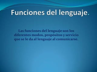 Las funciones del lenguaje son los
diferentes modos, propósitos y servicio
que se le da al lenguaje al comunicarse.

 