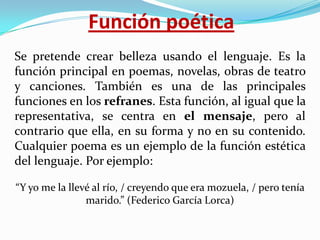 Función poética
Se pretende crear belleza usando el lenguaje. Es la
función principal en poemas, novelas, obras de teatro
y canciones. También es una de las principales
funciones en los refranes. Esta función, al igual que la
representativa, se centra en el mensaje, pero al
contrario que ella, en su forma y no en su contenido.
Cualquier poema es un ejemplo de la función estética
del lenguaje. Por ejemplo:
“Y yo me la llevé al río, / creyendo que era mozuela, / pero tenía
marido.” (Federico García Lorca)

 