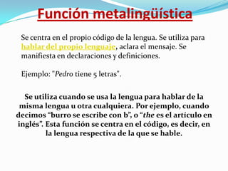 Función metalingüística
Se centra en el propio código de la lengua. Se utiliza para
hablar del propio lenguaje, aclara el mensaje. Se
manifiesta en declaraciones y definiciones.
Ejemplo: "Pedro tiene 5 letras".
Se utiliza cuando se usa la lengua para hablar de la
misma lengua u otra cualquiera. Por ejemplo, cuando
decimos “burro se escribe con b”, o “the es el artículo en
inglés”. Esta función se centra en el código, es decir, en
la lengua respectiva de la que se hable.

 