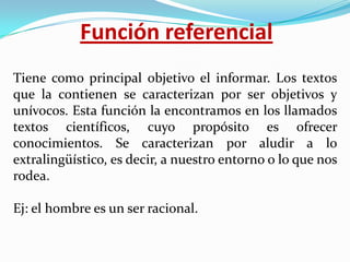 Función referencial
Tiene como principal objetivo el informar. Los textos
que la contienen se caracterizan por ser objetivos y
unívocos. Esta función la encontramos en los llamados
textos científicos, cuyo propósito es ofrecer
conocimientos. Se caracterizan por aludir a lo
extralingüístico, es decir, a nuestro entorno o lo que nos
rodea.
Ej: el hombre es un ser racional.

 