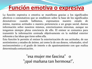 Función emotiva o expresiva
La función expresiva o emotiva se manifiesta gracias a los significados
afectivos o connotativos que se establecen sobre la base de los significados
denotativos: cuando hablamos, expresamos nuestro estado de
ánimo, nuestras actitudes o nuestra pertenencia a un grupo social, damos
información sobre nosotros mismos, exteriorizamos síntomas, aunque no
tengamos siempre plena conciencia de ello. El emisor se comunica para
transmitir la información centrada objetivamente en la realidad exterior
referente a las ideas que tiene sobre ella.
Esta función le permite al emisor la exteriorización de sus actitudes, de sus
sentimientos y estados de ánimo, así como la de sus deseos, voluntades, nivel
socioeconómico y el grado de interés o de apasionamiento con que realiza
determinada comunicación.

"esa mujer me fascina" o
"¡qué mañana tan hermosa!",

 
