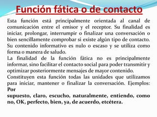 Función fática o de contacto
Esta función está principalmente orientada al canal de
comunicación entre el emisor y el receptor. Su finalidad es
iniciar, prolongar, interrumpir o finalizar una conversación o
bien sencillamente comprobar si existe algún tipo de contacto.
Su contenido informativo es nulo o escaso y se utiliza como
forma o manera de saludo.
La finalidad de la función fática no es principalmente
informar, sino facilitar el contacto social para poder transmitir y
optimizar posteriormente mensajes de mayor contenido.
Constituyen esta función todas las unidades que utilizamos
para iniciar, mantener o finalizar la conversación. Ejemplos:
Por
supuesto, claro, escucho, naturalmente, entiendo, como
no, OK, perfecto, bien, ya, de acuerdo, etcétera.

 