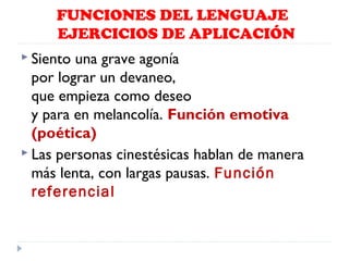FUNCIONES DEL LENGUAJE
EJERCICIOS DE APLICACIÓN
 Siento

una grave agonía
por lograr un devaneo,
que empieza como deseo
y para en melancolía. Función emotiva
(poética)
 Las personas cinestésicas hablan de manera
más lenta, con largas pausas. Función
referencial

 