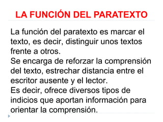 LA FUNCIÓN DEL PARATEXTO
La función del paratexto es marcar el
texto, es decir, distinguir unos textos
frente a otros.
Se encarga de reforzar la comprensión
del texto, estrechar distancia entre el
escritor ausente y el lector.
Es decir, ofrece diversos tipos de
indicios que aportan información para
orientar la comprensión.

 