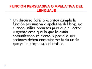 FUNCIÓN PERSUASIVA O APELATIVA DEL
LENGUAJE
 Un

discurso (oral o escrito) cumple la
función persuasiva o apelativa del lenguaje
cuando utiliza recursos para que el lector
u oyente crea que lo que le están
comunicando es cierto, y por ello sus
acciones deben encaminarse hacia un fin
que ya ha propuesto el emisor.

 