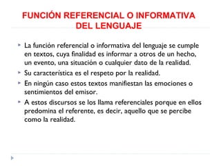 FUNCIÓN REFERENCIAL O INFORMATIVA
DEL LENGUAJE






La función referencial o informativa del lenguaje se cumple
en textos, cuya finalidad es informar a otros de un hecho,
un evento, una situación o cualquier dato de la realidad.
Su característica es el respeto por la realidad.
En ningún caso estos textos manifiestan las emociones o
sentimientos del emisor.
A estos discursos se los llama referenciales porque en ellos
predomina el referente, es decir, aquello que se percibe
como la realidad.

 