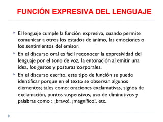 FUNCIÓN EXPRESIVA DEL LENGUAJE






El lenguaje cumple la función expresiva, cuando permite
comunicar a otros los estados de ánimo, las emociones o
los sentimientos del emisor.
En el discurso oral es fácil reconocer la expresividad del
lenguaje por el tono de voz, la entonación al emitir una
idea, los gestos y posturas corporales.
En el discurso escrito, este tipo de función se puede
identificar porque en el texto se observan algunos
elementos; tales como: oraciones exclamativas, signos de
exclamación, puntos suspensivos, uso de diminutivos y
palabras como : ¡bravo!, ¡magnífico!, etc.

 