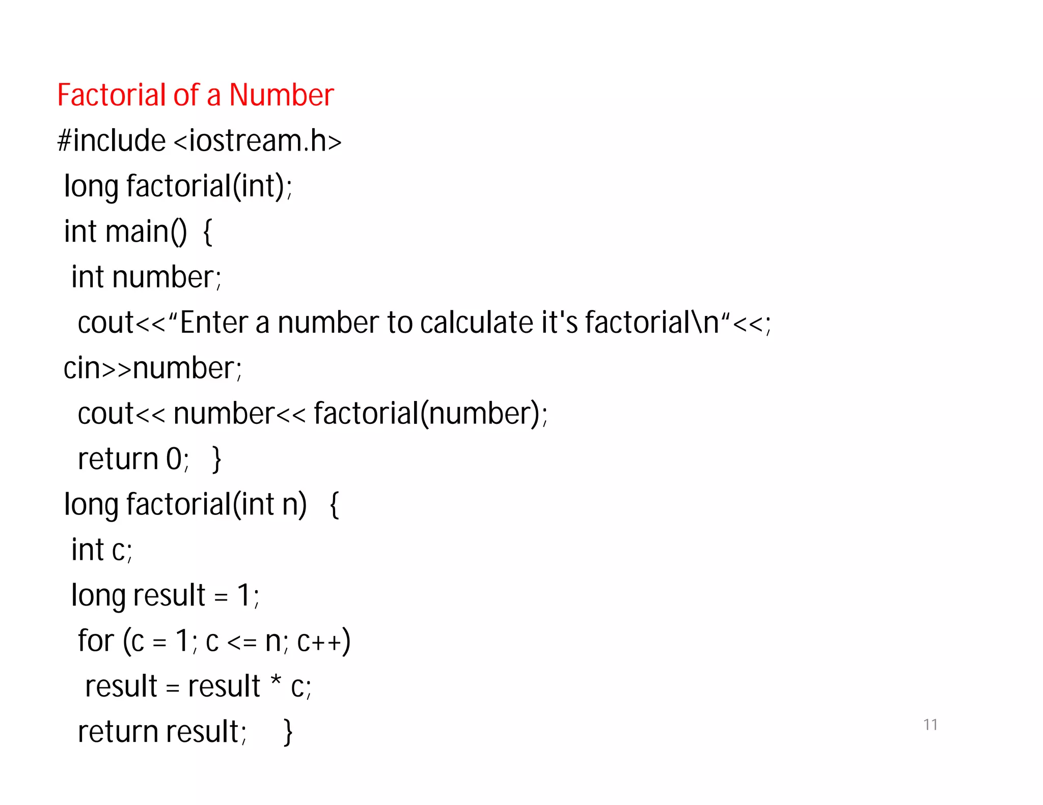 Factorial of a Number
#include <iostream.h>
long factorial(int);
int main() {
int number;
cout<<“Enter a number to calculate it's factorialn“<<;
cin>>number;
cout<< number<< factorial(number);
return 0; }
long factorial(int n) {
int c;
long result = 1;
for (c = 1; c <= n; c++)
result = result * c;
return result; } 11
 
