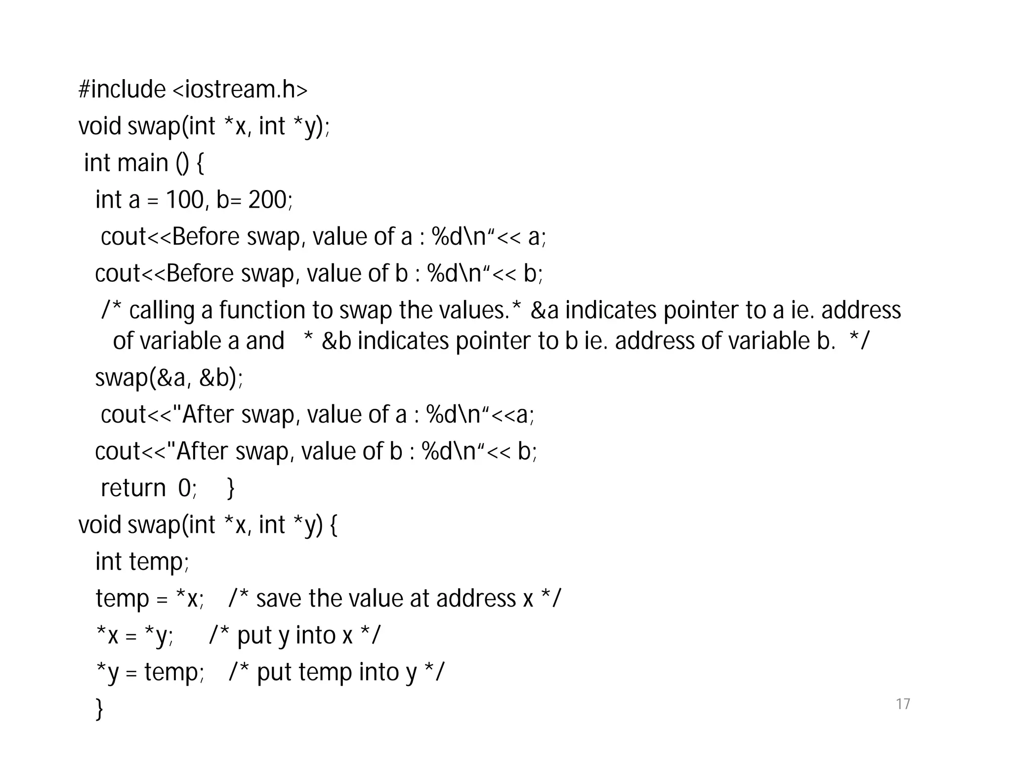 #include <iostream.h>
void swap(int *x, int *y);
int main () {
int a = 100, b= 200;
cout<<Before swap, value of a : %dn“<< a;
cout<<Before swap, value of b : %dn“<< b;
/* calling a function to swap the values.* &a indicates pointer to a ie. address
of variable a and * &b indicates pointer to b ie. address of variable b. */
swap(&a, &b);
cout<<"After swap, value of a : %dn“<<a;
cout<<"After swap, value of b : %dn“<< b;
return 0; }
void swap(int *x, int *y) {
int temp;
temp = *x; /* save the value at address x */
*x = *y; /* put y into x */
*y = temp; /* put temp into y */
} 17
 