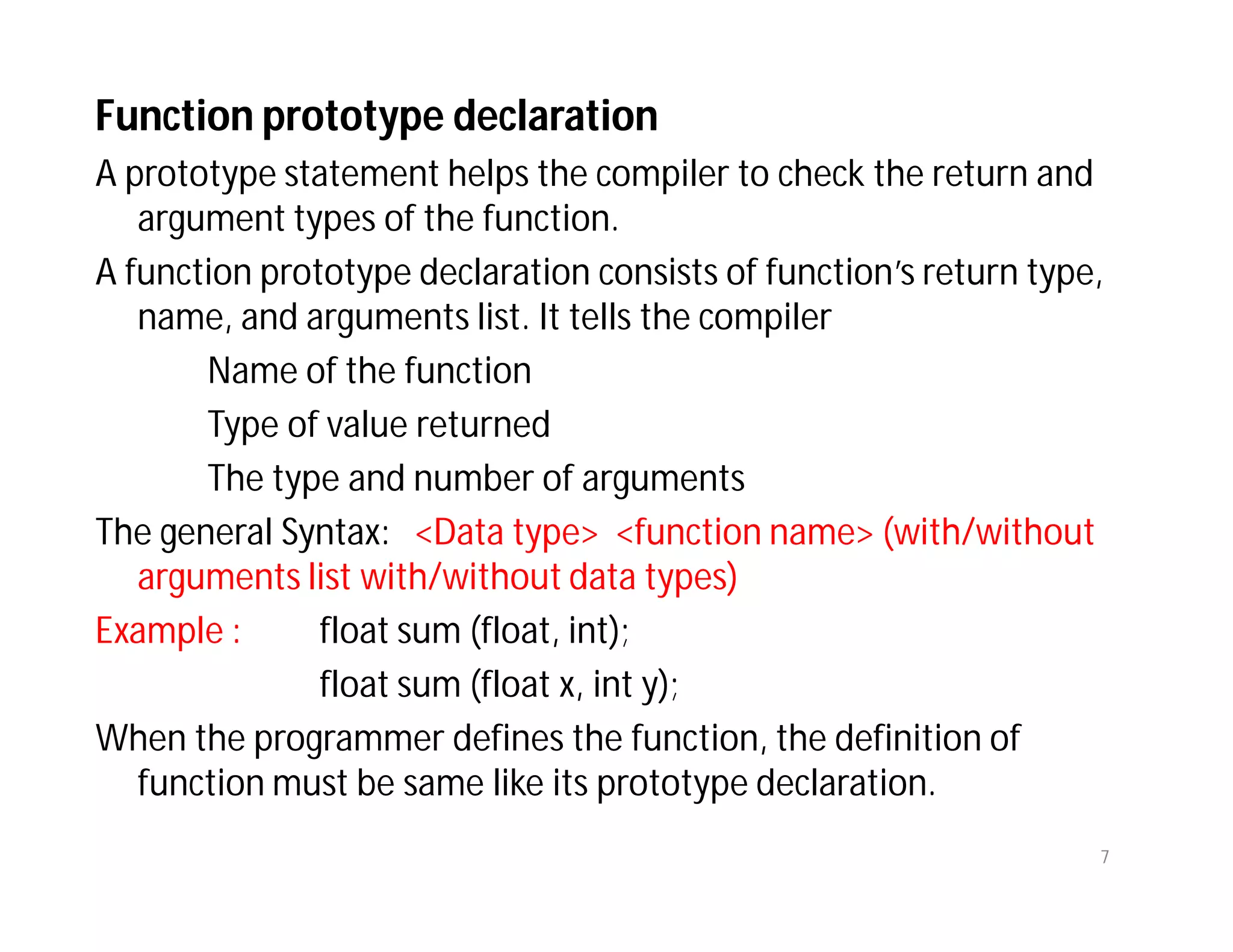 Function prototype declaration
A prototype statement helps the compiler to check the return and
argument types of the function.
A function prototype declaration consists of function’s return type,
name, and arguments list. It tells the compiler
Name of the function
Type of value returned
The type and number of arguments
The general Syntax: <Data type> <function name> (with/without
arguments list with/without data types)
Example : float sum (float, int);
float sum (float x, int y);
When the programmer defines the function, the definition of
function must be same like its prototype declaration.
7
 