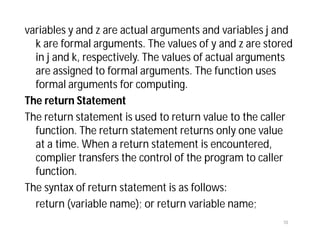 variables y and z are actual arguments and variables j and
k are formal arguments. The values of y and z are stored
in j and k, respectively. The values of actual arguments
are assigned to formal arguments. The function uses
formal arguments for computing.
The return Statement
The return statement is used to return value to the caller
function. The return statement returns only one value
at a time. When a return statement is encountered,
complier transfers the control of the program to caller
function.
The syntax of return statement is as follows:
return (variable name); or return variable name;
10
 