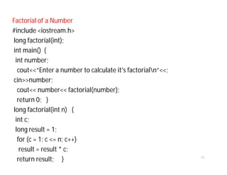 Factorial of a Number
#include <iostream.h>
long factorial(int);
int main() {
int number;
cout<<“Enter a number to calculate it's factorialn“<<;
cin>>number;
cout<< number<< factorial(number);
return 0; }
long factorial(int n) {
int c;
long result = 1;
for (c = 1; c <= n; c++)
result = result * c;
return result; } 11
 