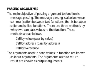PASSING ARGUMENTS
The main objective of passing argument to function is
message passing. The message passing is also known as
communication between two functions, that is between
caller and called functions. There are three methods by
which we can pass values to the function. These
methods are as follows:
Call by value (pass by value)
Call by address (pass by address)
Call by Reference
The arguments used to send values to function are known
as input arguments. The arguments used to return
result are known as output arguments.
12
 
