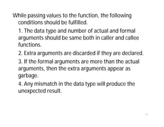 While passing values to the function, the following
conditions should be fulfilled.
1. The data type and number of actual and formal
arguments should be same both in caller and callee
functions.
2. Extra arguments are discarded if they are declared.
3. If the formal arguments are more than the actual
arguments, then the extra arguments appear as
garbage.
4. Any mismatch in the data type will produce the
unexpected result.
13
 