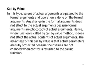 Call by Value
In this type, values of actual arguments are passed to the
formal arguments and operation is done on the formal
arguments. Any change in the formal arguments does
not effect to the actual arguments because formal
arguments are photocopy of actual arguments. Hence,
when function is called by call by value method, it does
not affect the actual contents of actual arguments. The
advantage of this call by value is that actual parameters
are fully protected because their values are not
changed when control is returned to the calling
function.
14
 