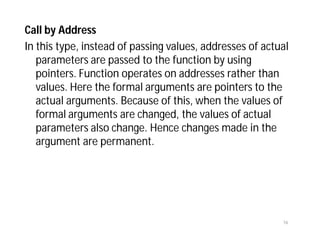 Call by Address
In this type, instead of passing values, addresses of actual
parameters are passed to the function by using
pointers. Function operates on addresses rather than
values. Here the formal arguments are pointers to the
actual arguments. Because of this, when the values of
formal arguments are changed, the values of actual
parameters also change. Hence changes made in the
argument are permanent.
16
 