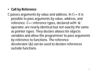 • Call by Reference
C passes arguments by value and address. In C++ it is
possible to pass arguments by value, address, and
reference. C++ reference types, declared with ‘&’
operator, are nearly identical but not exactly the same
as pointer types. They declare aliases for objects
variables and allow the programmer to pass arguments
by reference to functions. The reference
decelerator (&) can be used to declare references
outside functions.
18
 
