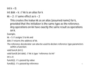int k = 0;
int &kk = k; // kk is an alias for k
kk = 2; // same effect as k = 2
This creates the lvalue kk as an alias (assumed name) for k,
provided that the initializer is the same type as the reference.
Any operations on kk have exactly the same result as operations
on k.
Example,
kk = 5 // assigns 5 to kk and
&kk // returns the address of kk.
The reference decelerator can also be used to declare reference type parameters
within a function:
void funcA (int i);
void funcB (int &kk); // kk is type “reference to int”
int s=4;
funcA(s); // s passed by value
funcB(s); // s passed by reference 19
 