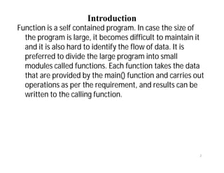 Introduction
Function is a self contained program. In case the size of
the program is large, it becomes difficult to maintain it
and it is also hard to identify the flow of data. It is
preferred to divide the large program into small
modules called functions. Each function takes the data
that are provided by the main() function and carries out
operations as per the requirement, and results can be
written to the calling function.
2
 