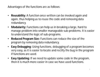 Advantages of the functions are as follows:
• Reusability: A function once written can be invoked again and
again, thus helping us to reuse the code and removing data
redundancy.
• Modularity: Functions can help us in breaking a large, hard to
manage problem into smaller manageable sub-problems. It is easier
to understand the logic of sub-programs.
• Reduced Program Size: Functions can reduce the size of the
program by removing data redundancy.
• Easy Debugging: Using functions, debugging of a program becomes
very easy, as it is easier to locate and rectify the bug in the program
if functions are used.
• Easy Updating: If we need to update some code in the program,
then it is much more easier in case we have used functions.
3
 