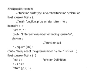#include<iostream.h>
// function prototype, also called function declaration
float square ( float x );
// main function, program starts from here
int main( ) {
float m, n ;
cout<<"Enter some number for finding square n”;
cin>>m ;
// function call
n = square ( m ) ;
cout<<“nSquare of the given number “<<m<<“ is “<<n }
float square ( float x ) {
float p ; Function Definition
p = x * x ;
return ( p ) ; } 4
 