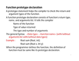 Function prototype declaration
A prototype statement helps the compiler to check the return and
argument types of the function.
A function prototype declaration consists of function’s return type,
name, and arguments list. It tells the compiler
Name of the function
Type of value returned
The type and number of arguments
The general Syntax: <Data type> <function name> (with/without
arguments list with/without data types)
Example : float sum (float, int);
float sum (float x, int y);
When the programmer defines the function, the definition of
function must be same like its prototype declaration.
7
 