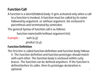 Function Call
A function is a latent(hidden) body. It gets activated only when a call
to a function is invoked. A function must be called by its name
followed by argument, or without argument, list enclosed in
parenthesis and terminated by semicolon.
The general Syntax of function call is as follows:
function-name(with/without argument list);
Example : sum (x,y);
product (x,y);
Function Definition
The first line is called function definition and function body follows
it. The function definition and function prototype should match
with each other. The function body is enclosed within curly
braces. The function can be defined anywhere. If the function is
defined before its caller, then its prototype declaration is
optional. 8
 