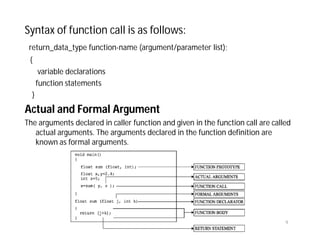 Syntax of function call is as follows:
return_data_type function-name (argument/parameter list);
{
variable declarations
function statements
}
Actual and Formal Argument
The arguments declared in caller function and given in the function call are called
actual arguments. The arguments declared in the function definition are
known as formal arguments.
9
 
