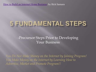 5 Fundamental Steps -Precursor Steps Prior to Developing Your Business How to Build an Internet Home Business  by Rick Samara You Do Not Make Money on the Internet by Joining Program!  You Make Money on the Internet by Learning How to Advertise, Market and Promote Program!! 