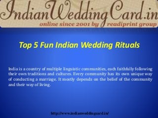Top 5 Fun Indian Wedding Rituals
India is a country of multiple linguistic communities, each faithfully following
their own traditions and cultures. Every community has its own unique way
of conducting a marriage. It mostly depends on the belief of the community
and their way of living.
http://www.indianweddingcard.in/
 