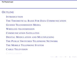 The Physical Layer
OUTLINE
INTRODUCTION
THE THEORETICAL BASIS FOR DATA COMMUNICATION
GUIDED TRANSMISSION MEDIA
WIRELESS TRANSMISSION
COMMUNICATION SATELLITES
DIGITAL MODULATION AND MULTIPLEXING
THE PUBLIC SWITCHED TELEPHONE NETWORK
THE MOBILE TELEPHONE SYSTEM
CABLE TELEVISION
CONCLUSIONS
 